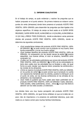 13
3. INFORME CUALITATIVO
En el trabajo de campo, se pudo evidenciar y resolver las preguntas que se
habían propuesto en el punto anterior. De primera instancia se visitaron varios
puntos de venta (almacenes) donde tiene presencia el producto ACEITE FINO
VEGETAL 100% GIRASOL para desarrollar las preguntas que iban ligadas a los
objetivos específicos. El trabajo de campo se llevó acabo en el SUPER INTER
MELENDEZ, SUPER INTER SILOÉ, ALMACENES LA 14 (CALIMA), ALMACENES LA
14 (AV 6ta) y MERCA TODO (FLORALIA), donde se abordaron varias personas
clientes del producto ACEITE FINO VEGETAL 100% GIRASOL, donde se
determina las siguientes conclusiones;
 ¿Qué características destaca del producto ACEITE FINO VEGETAL 100%
de GIRASOL? R/ se pudo concluir que el producto es muy bueno, tiene
bonita presentación y es de muy buena calidad.
 ¿Qué ventajas identifica del producto ACEITE FINO VEGETAL 100% de
GIRASOL, en comparación con las demás marcas de aceite? R/ precios
asequibles, muy buenas ofertas, el color es atractivo, beneficios como
comprador (a).
 ¿Cuáles son las actividades publicitarias que conoce del producto ACEITE
FINO VEGETAL 100% de GIRASOL? R/ el 90% de los entrevistados no
tenía claro cuáles eran las actividades que se llevaban a cabo, de igual
forma se pudo rescatar que algunos tienen presentes las exhibiciones y
las revistas de los almacenes.
 ¿Cómo se expone el producto ACEITE FINO VEGETAL 100% de GIRASOL
en los puntos de venta? R/ se pudo concluir que el producto no cuenta
con exposiciones llamativas para los clientes, puestos lo distinguen ya en
el punto de venta, con las diversas exhibiciones en las entradas de los
almacenes y las impulsadoras.
 ¿Qué medio le gustaría que fuera usado para hacer publicidad con el
producto ACEITE FINO VEGETAL 100% de GIRASOL? (radio, televisión,
redes sociales, vallas publicitarias, avisos… otros) R/ lo que más llama la
atención son las redes sociales y la televisión.
Los clientes tiene una muy buena percepción del producto ACEITE FINO
VEGETAL 100% GIRASOL, de igual forma enfatizan en que se le debe dar un
poco más de importancia a la presencia de publicidad televisiva, pues este
medio es un masivo común para muchas familias Colombianas.
 