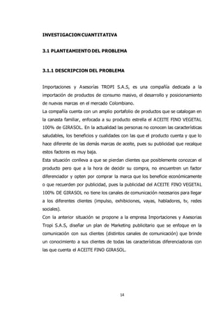 14
INVESTIGACION CUANTITATIVA
3.1 PLANTEAMIENTO DEL PROBLEMA
3.1.1 DESCRIPCION DEL PROBLEMA
Importaciones y Asesorías TROPI S.A.S, es una compañía dedicada a la
importación de productos de consumo masivo, el desarrollo y posicionamiento
de nuevas marcas en el mercado Colombiano.
La compañía cuenta con un amplio portafolio de productos que se catalogan en
la canasta familiar, enfocada a su producto estrella el ACEITE FINO VEGETAL
100% de GIRASOL. En la actualidad las personas no conocen las características
saludables, los beneficios y cualidades con las que el producto cuenta y que lo
hace diferente de las demás marcas de aceite, pues su publicidad que recalque
estos factores es muy baja.
Esta situación conlleva a que se pierdan clientes que posiblemente conozcan el
producto pero que a la hora de decidir su compra, no encuentren un factor
diferenciador y opten por comprar la marca que los beneficie económicamente
o que recuerden por publicidad, pues la publicidad del ACEITE FINO VEGETAL
100% DE GIRASOL no tiene los canales de comunicación necesarios para llegar
a los diferentes clientes (impulso, exhibiciones, vayas, habladores, tv, redes
sociales).
Con la anterior situación se propone a la empresa Importaciones y Asesorias
Tropi S.A.S, diseñar un plan de Marketing publicitario que se enfoque en la
comunicación con sus clientes (distintos canales de comunicación) que brinde
un conocimiento a sus clientes de todas las características diferenciadoras con
las que cuenta el ACEITE FINO GIRASOL.
 