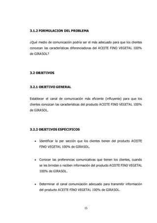 15
3.1.2 FORMULACION DEL PROBLEMA
¿Qué medio de comunicación podría ser el más adecuado para que los clientes
conozcan las características diferenciadoras del ACEITE FINO VEGETAL 100%
de GIRASOL?
3.2 OBJETIVOS
3.2.1 OBJETIVO GENERAL
Establecer el canal de comunicación más eficiente (influyente) para que los
clientes conozcan las características del producto ACEITE FINO VEGETAL 100%
de GIRASOL.
3.2.2 OBJETIVOS ESPECIFICOS
 Identificar la per sección que los clientes tienen del producto ACEITE
FINO VEGETAL 100% de GIRASOL.
 Conocer las preferencias comunicativas que tienen los clientes, cuando
se les brindan o reciben información del producto ACEITE FINO VEGETAL
100% de GIRASOL.
 Determinar el canal comunicación adecuado para transmitir información
del producto ACEITE FINO VEGETAL 100% de GIRASOL.
 