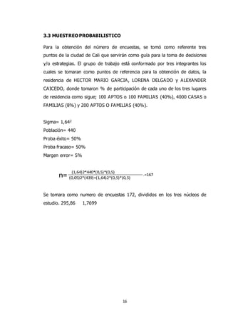 16
3.3 MUESTREO PROBABILISTICO
Para la obtención del número de encuestas, se tomó como referente tres
puntos de la ciudad de Cali que servirán como guía para la toma de decisiones
y/o estrategias. El grupo de trabajo está conformado por tres integrantes los
cuales se tomaran como puntos de referencia para la obtención de datos, la
residencia de HECTOR MARIO GARCIA, LORENA DELGADO y ALEXANDER
CAICEDO, donde tomaron % de participación de cada uno de los tres lugares
de residencia como sigue; 100 APTOS o 100 FAMILIAS (40%), 4000 CASAS o
FAMILIAS (8%) y 200 APTOS O FAMILIAS (40%).
Sigma= 1,642
Población= 440
Proba éxito= 50%
Proba fracaso= 50%
Margen error= 5%
(0,05)2*(439)+(1,64)2*(0,5)*(0,5)n=
(1,64)2*440*(0,5)*(0,5)
.=167
Se tomara como numero de encuestas 172, divididos en los tres núcleos de
estudio. 295,86 1,7699
 
