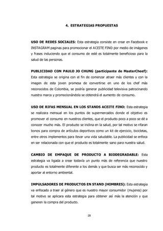 28
4. ESTRATEGIAS PROPUESTAS
USO DE REDES SOCIALES: Esta estrategia consiste en crear en Facebook e
INSTAGRAM paginas para promocionar el ACEITE FINO por medio de imágenes
y frases induciendo que el consumo de esté es totalmente beneficioso para la
salud de las personas.
PUBLICIDAD CON PAULO JO CHUNG (participante de MasterCheef):
Esta estrategia se origina con el fin de comenzar atraer más clientes y con la
imagen de esta joven promesa de convertirse en uno de los chef más
reconocidos de Colombia, se podría generar publicidad televisiva patrocinando
nuestra marca y promocionándola se obtendrá el aumento de consumo.
USO DE RIFAS MENSUAL EN LOS STANDS ACEITE FINO: Esta estrategia
se realizara mensual en los puntos de supermercados donde el objetivo es
promover el consumo en nuestros clientes, que el producto poco a poco se dé a
conocer mucho más. El producto se inclina en la salud, por tal motivo se rifaran
bonos para compra de artículos deportivos como un kit de ejercicio, bicicletas,
entre otros implementos para llevar una vida saludable. La publicidad se enfoca
en ser relacionada con que el producto es totalmente sano para nuestra salud.
CAMBIO DE EMPAQUE DE PRODUCTO A BIODEGRADABLE: Esta
estrategia va ligada a crear todavía un punto más de referencia que nuestro
producto es totalmente diferente a los demás y que busca ser más reconocido y
aportar al entorno ambiental.
IMPULSADORES DE PRODUCTOS EN STAND (HOMBRES): Esta estrategia
va enfocado a traer al género que es nuestro mayor consumidor (mujeres) por
tal motivo se aplicara esta estrategia para obtener así más la atención y que
generen la compra del producto.
 