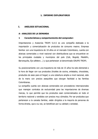 3
1. INFORME EXPLORATORIO
I. ANÁLISIS SITUACIONAL
A - ANALISIS DE LA DEMANDA
1 Características y comportamiento del comprador:
Importaciones y Asesorías TROPI S.A.S es una compañía dedicada a la
importación y comercialización de productos de consumo masivo. Empresa
familiar con una trayectoria de 18 años en el mercado Colombiano, cuenta con
alianzas comerciales a nivel nacional con distribuidoras que se encuentran en
las principales ciudades y municipios del país (Cali, Bogotá, Medellín,
Barranquilla, Eje cafetero….) y que pertenecen al denominado GRUPO TROPI.
Su posicionamiento con una trayectoria de más de 15 años ha sido elemental a
la hora de llegar con sus productos (Aceites de cocina, enlatados, chocolates,
productos de aseo para el hogar) a una cobertura amplia a nivel nacional, esto
de la mano con precios asequibles que otorgan facilidad a las familias
Colombianas.
La compañía cuenta con alianzas comerciales con proveedores internacionales
que manejan contratos de exclusividad para las importaciones de diversas
marcas, lo que permite que los productos sean comercializados en todo el
territorio nacional y vendidos con precios muy cómodos. Por ser productos que
pertenecen a la canasta familiar, están dirigidos a la mayoría de personas de
forma directa, que a su vez, se benefician por su calidad y variedad.
 