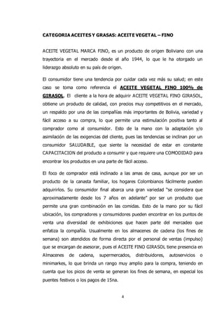 4
CATEGORIA ACEITES Y GRASAS: ACEITE VEGETAL – FINO
ACEITE VEGETAL MARCA FINO, es un producto de origen Boliviano con una
trayectoria en el mercado desde el año 1944, lo que le ha otorgado un
liderazgo absoluto en su país de origen.
El consumidor tiene una tendencia por cuidar cada vez más su salud; en este
caso se toma como referencia el ACEITE VEGETAL FINO 100% de
GIRASOL. El cliente a la hora de adquirir ACEITE VEGETAL FINO GIRASOL,
obtiene un producto de calidad, con precios muy competitivos en el mercado,
un respaldo por una de las compañías más importantes de Bolivia, variedad y
fácil acceso a su compra, lo que permite una estimulación positiva tanto al
comprador como al consumidor. Esto de la mano con la adaptación y/o
asimilación de las exigencias del cliente, pues las tendencias se inclinan por un
consumidor SALUDABLE, que siente la necesidad de estar en constante
CAPACITACION del producto a consumir y que requiere una COMODIDAD para
encontrar los productos en una parte de fácil acceso.
El foco de comprador está inclinado a las amas de casa, aunque por ser un
producto de la canasta familiar, los hogares Colombianos fácilmente pueden
adquirirlos. Su consumidor final abarca una gran variedad “se considera que
aproximadamente desde los 7 años en adelante” por ser un producto que
permite una gran combinación en las comidas. Esto de la mano por su fácil
ubicación, los compradores y consumidores pueden encontrar en los puntos de
venta una diversidad de exhibiciones que hacen parte del mercadeo que
enfatiza la compañía. Usualmente en los almacenes de cadena (los fines de
semana) son atendidos de forma directa por el personal de ventas (impulso)
que se encargan de asesorar, pues el ACEITE FINO GIRASOL tiene presencia en
Almacenes de cadena, supermercados, distribuidores, autoservicios o
minimarkes, lo que brinda un rango muy amplio para la compra, teniendo en
cuenta que los picos de venta se generan los fines de semana, en especial los
puentes festivos o los pagos de 15na.
 