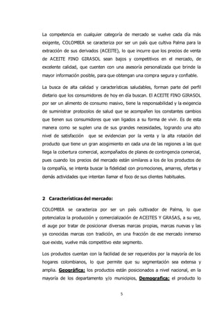 5
La competencia en cualquier categoría de mercado se vuelve cada día más
exigente, COLOMBIA se caracteriza por ser un país que cultiva Palma para la
extracción de sus derivados (ACEITE), lo que incurre que los precios de venta
de ACEITE FINO GIRASOL sean bajos y competitivos en el mercado, de
excelente calidad, que cuenten con una asesoría personalizada que brinde la
mayor información posible, para que obtengan una compra segura y confiable.
La busca de alta calidad y características saludables, forman parte del perfil
dietario que los consumidores de hoy en día buscan. El ACEITE FINO GIRASOL
por ser un alimento de consumo masivo, tiene la responsabilidad y la exigencia
de suministrar protocolos de salud que se acompañen los constantes cambios
que tienen sus consumidores que van ligados a su forma de vivir. Es de esta
manera como se suplen una de sus grandes necesidades, logrando una alto
nivel de satisfacción que se evidencian por la venta y la alta rotación del
producto que tiene un gran acogimiento en cada una de las regiones a las que
llega la cobertura comercial, acompañados de planes de contingencia comercial,
pues cuando los precios del mercado están similares a los de los productos de
la compañía, se intenta buscar la fidelidad con promociones, amarres, ofertas y
demás actividades que intentan llamar el foco de sus clientes habituales.
2 Características del mercado:
COLOMBIA se caracteriza por ser un país cultivador de Palma, lo que
potencializa la producción y comercialización de ACEITES Y GRASAS, a su vez,
el auge por tratar de posicionar diversas marcas propias, marcas nuevas y las
ya conocidas marcas con tradición, en una fracción de ese mercado inmenso
que existe, vuelve más competitivo este segmento.
Los productos cuentan con la facilidad de ser requeridos por la mayoría de los
hogares colombianos, lo que permite que su segmentación sea extensa y
amplia. Geográfica; los productos están posicionados a nivel nacional, en la
mayoría de los departamento y/o municipios, Demografica; el producto lo
 