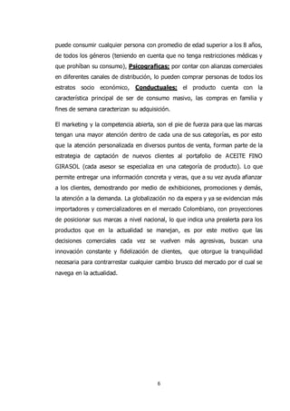 6
puede consumir cualquier persona con promedio de edad superior a los 8 años,
de todos los géneros (teniendo en cuenta que no tenga restricciones médicas y
que prohíban su consumo), Psicograficas; por contar con alianzas comerciales
en diferentes canales de distribución, lo pueden comprar personas de todos los
estratos socio económico, Conductuales; el producto cuenta con la
característica principal de ser de consumo masivo, las compras en familia y
fines de semana caracterizan su adquisición.
El marketing y la competencia abierta, son el pie de fuerza para que las marcas
tengan una mayor atención dentro de cada una de sus categorías, es por esto
que la atención personalizada en diversos puntos de venta, forman parte de la
estrategia de captación de nuevos clientes al portafolio de ACEITE FINO
GIRASOL (cada asesor se especializa en una categoría de producto). Lo que
permite entregar una información concreta y veras, que a su vez ayuda afianzar
a los clientes, demostrando por medio de exhibiciones, promociones y demás,
la atención a la demanda. La globalización no da espera y ya se evidencian más
importadores y comercializadores en el mercado Colombiano, con proyecciones
de posicionar sus marcas a nivel nacional, lo que indica una prealerta para los
productos que en la actualidad se manejan, es por este motivo que las
decisiones comerciales cada vez se vuelven más agresivas, buscan una
innovación constante y fidelización de clientes, que otorgue la tranquilidad
necesaria para contrarrestar cualquier cambio brusco del mercado por el cual se
navega en la actualidad.
 