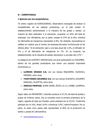 7
B – COMPETENCIA
1 Quienes son los competidores:
“El último registro de AGROCADENAS, Observatorio encargado de analizar la
competitividad de las cadenas productivas, en el país existen 51
establecimientos pertenecientes a la industria de las grasas y aceites. La
mayoría de ellos dedicados a la extracción, ocupando un 65% del total de
empresas. Los refinadores, por su parte, ocupan el 27% de la cifra, mientras
los fabricantes de margarinas representan el 8%. No obstante, Agrocadenas es
enfático en recalcar que el número de empresas del sector ha disminuido en los
últimos años: “el de extracción cayó a una tasa anual del 1,4%, el refinador en
4% y el de fabricación de margarinas en 7%. En su conjunto, los
establecimientos de la industria de aceites decrecieron a una tasa del 2,7%”1
La categoría de ACEITES Y GRASAS tiene una gran participación en COLOMBIA,
dentro de los grandes productores que tienen una posición importante
encontramos a;
 LLOREDA GRASAS S.A; con sus marcas RIQUISIMO, OLEOCALI,
PREMIER, entre otras.
 TEAM FOODS COLOMBIA S.A: con sus marcas OLIOSOYA, GOURMET,
GIRASOLI, OLIVETTO, entre otras.
 MARCAS PROPIAS; SUPER INTER, ÉXITO, LA 14, JUMBO, OLIMPICA,
entre otras.
Según datos de PROEXPORT; Colombia produce el 37,7% del total de aceites y
grasas de América Latina. Eso la consolida como la primera productora de la
región, seguida de lejos por Ecuador, quien participa con el 15,5%. “Costa Rica
participa con el 10%, Brasil, 8,4% y Honduras 7,9%”, estima Proexport. Por su
parte, en estos cinco países está representado el 80% de la producción de
aceites y grasas de Latinoamérica.
 www.revistaialimentos.com.co
 