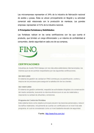 8
Las microempresas representan el 34% de la industria de fabricación nacional
de aceites y grasas. Éstas se ubican principalmente en Bogotá y su actividad
comercial está relacionada con la producción de mantecas. Las grandes
empresas representan el 41% de la industria nacional.
2 Principales Fortalezas y Debilidades:
Las fortalezas radican en las varias certificaciones con las que cuenta el
producto, que brindan un rango diferenciador y un máximo de confiabilidad al
consumidor, dando seguridad en cada una de sus compras;
Fuente; http://www.fino.com.bo/
 