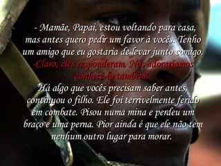    - Mamãe, Papai, estou voltando para casa, mas antes quero pedir um favor à vocês. Tenho um amigo que eu gostaria de levar junto comigo. -Claro, eles responderam. Nós adoraríamos conhecê-lo também!  Há algo que vocês precisam saber antes, continuou o filho. Ele foi terrivelmente ferido em combate. Pisou numa mina e perdeu um braço e uma perna. Pior ainda é que ele não tem nenhum outro lugar para morar.  
