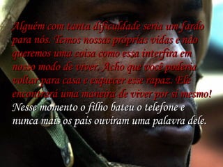   Alguém com tanta dificuldade seria um fardo para nós. Temos nossas próprias vidas e não queremos uma coisa como essa interfira em nosso modo de viver. Acho que você poderia voltar para casa e esquecer esse rapaz. Ele encontrará uma maneira de viver por si mesmo! Nesse momento o filho bateu o telefone e nunca mais os pais ouviram uma palavra dele. 
