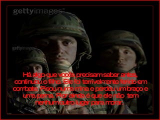 Há algo que vocês precisam saber antes, continuou o filho. Ele foi terrivelmente ferido em combate. Pisou numa mina e perdeu um braço e uma perna. Pior ainda é que ele não  tem nenhum outro lugar para morar.  