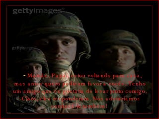    -  Mamãe, Papai, estou voltando para casa, mas antes quero pedir um favor à vocês. Tenho um amigo que eu gostaria de levar junto comigo. -Claro, eles responderam. Nós adoraríamos conhecê-lo também!  