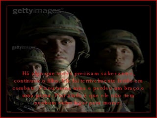 Há algo que vocês precisam saber antes, continuou o filho. Ele foi terrivelmente ferido em combate. Pisou numa mina e perdeu um braço e uma perna. Pior ainda é que ele não  tem nenhum outro lugar para morar.  