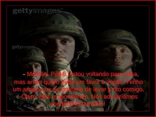   - Mamãe, Papai, estou voltando para casa,
mas antes quero pedir um favor à vocês. Tenho
um amigo que eu gostaria de levar junto comigo.
  -Claro, eles responderam. Nós adoraríamos
              conhecê-lo também!
 