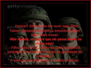  -Nossa!!! Sinto muito em ouvir isso, filho!
 Talvez possamos ajudá-lo a encontrar algum
                 lugar para morar!
 -Não mamãe, eu quero que ele possa morar na
 -Não
                    nossa casa!
 - Filho, disse o pai, você não sabe o que está
pedindo? Você não tem noção da gravidade do
                    problema?
  A mãe concordando com o marido reforçou:
 