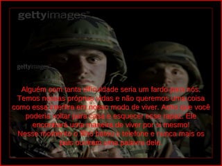 Alguém com tanta dificuldade seria um fardo para nós.
                            
 Temos nossas próprias vidas e não queremos uma coisa
como essa interfira em nosso modo de viver. Acho que você
   poderia voltar para casa e esquecer esse rapaz. Ele
     encontrará uma maneira de viver por si mesmo!
 Nesse momento o filho bateu o telefone e nunca mais os
              pais ouviram uma palavra dele.
 