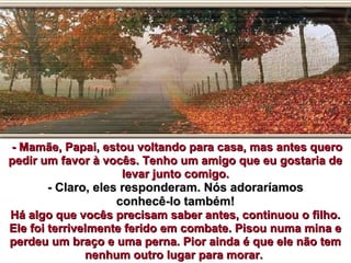 - Mamãe, Papai, estou voltando para casa, mas antes quero- Mamãe, Papai, estou voltando para casa, mas antes quero
pedir um favor à vocês. Tenho um amigo que eu gostaria depedir um favor à vocês. Tenho um amigo que eu gostaria de
levar junto comigo.levar junto comigo.
- Claro, eles responderam. Nós adoraríamos- Claro, eles responderam. Nós adoraríamos
conhecê-lo também!conhecê-lo também!
Há algo que vocês precisam saber antes, continuou o filho.Há algo que vocês precisam saber antes, continuou o filho.
Ele foi terrivelmente ferido em combate. Pisou numa mina eEle foi terrivelmente ferido em combate. Pisou numa mina e
perdeu um braço e uma perna. Pior ainda é que ele não temperdeu um braço e uma perna. Pior ainda é que ele não tem
nenhum outro lugar para morar.nenhum outro lugar para morar.
 