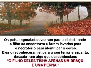 Os pais, angustiados voaram para a cidade ondeOs pais, angustiados voaram para a cidade onde
o filho se encontrava e foram levados parao filho se encontrava e foram levados para
o necrotério para identificar o corpo.o necrotério para identificar o corpo.
Eles o reconheceram e, para o seu terror e espanto,Eles o reconheceram e, para o seu terror e espanto,
descobriram algo que desconheciam:descobriram algo que desconheciam:
“O FILHO DELES TINHA APENAS UM BRAÇO“O FILHO DELES TINHA APENAS UM BRAÇO
E UMA PERNA!”E UMA PERNA!”
 
