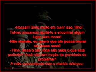 -Nossa!!! Sinto muito em ouvir isso, filho!
  Talvez possamos ajudá-lo a encontrar algum
                 lugar para morar!
 -Não mamãe, eu quero que ele possa morar
                  na nossa casa!
 - Filho, disse o pai, você não sabe o que está
pedindo? Você não tem noção da gravidade do
                    problema?
  A mãe concordando com o marido reforçou:
 