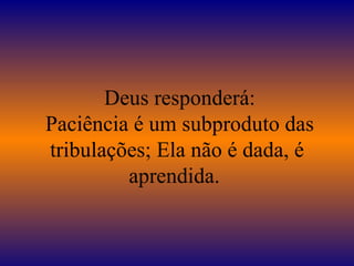   Deus responderá:  Paciência é um subproduto das tribulações; Ela não é dada, é aprendida.  
