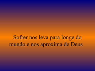    Sofrer nos leva para longe do mundo e nos aproxima de Deus 