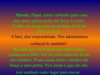    -  Mamãe, Papai, estou voltando para casa, mas antes quero pedir um favor à vocês. Tenho um amigo que eu gostaria de levar junto comigo. -Claro, eles responderam. Nós adoraríamos conhecê-lo também!   Há algo que vocês precisam saber antes, continuou o filho. Ele foi terrivelmente ferido em combate. Pisou numa mina e perdeu um braço e uma perna. Pior ainda é que ele não  tem nenhum outro lugar para morar.   