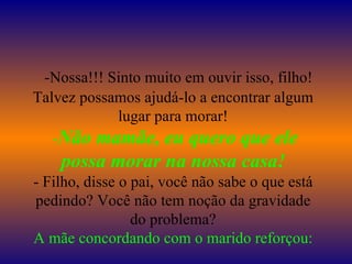    -Nossa!!! Sinto muito em ouvir isso, filho! Talvez possamos ajudá-lo a encontrar algum lugar para morar!  - Não mamãe, eu quero que ele possa morar na nossa casa! - Filho, disse o pai, você não sabe o que está pedindo? Você não tem noção da gravidade do problema? A mãe concordando com o marido reforçou: 