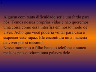   k Alguém com tanta dificuldade seria um fardo para nós. Temos nossas próprias vidas e não queremos uma coisa como essa interfira em nosso modo de viver. Acho que você poderia voltar para casa e esquecer esse rapaz. Ele encontrará uma maneira de viver por si mesmo! Nesse momento o filho bateu o telefone e nunca mais os pais ouviram uma palavra dele. 