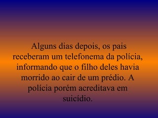   Alguns dias depois, os pais receberam um telefonema da polícia, informando que o filho deles havia morrido ao cair de um prédio. A polícia porém acreditava em suicídio. 