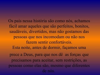 Os pais nessa história são como nós, achamos fácil amar aqueles que são perfeitos, bonitos, saudáveis, divertidos, mas não gostamos das pessoas que nos incomodam ou não nos fazem sentir confortáveis. Esta noite, antes de dormir, façamos uma prece a Deus, para que nos dê  as forças   que precisamos para aceitar, sem restrições, as pessoas como elas são, mesmo que diferentes de nós.  
