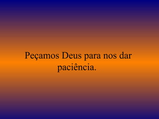 Peçamos Deus para nos dar paciência.  