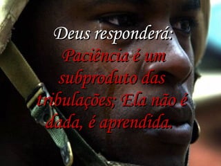   Deus responderá:   Paciência é um subproduto das tribulações; Ela não é dada, é aprendida.  