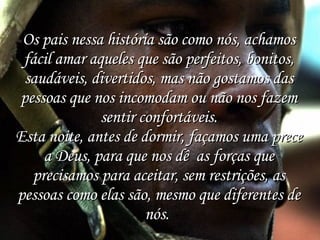 Os pais nessa história são como nós, achamos fácil amar aqueles que são perfeitos, bonitos, saudáveis, divertidos, mas não gostamos das pessoas que nos incomodam ou não nos fazem sentir confortáveis. Esta noite, antes de dormir, façamos uma prece a Deus, para que nos dê  as forças que precisamos para aceitar, sem restrições, as pessoas como elas são, mesmo que diferentes de nós.  