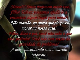    -Nossa!!! Sinto muito em ouvir isso, filho! Talvez possamos ajudá-lo a encontrar algum lugar para morar!  - Não mamãe, eu quero que ele possa morar na nossa casa! - Filho, disse o pai, você não sabe o que está pedindo? Você não tem noção da gravidade do problema? A mãe concordando com o marido reforçou: 