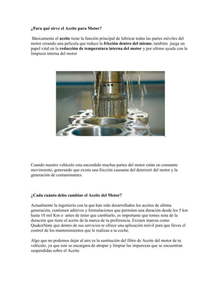 ¿Para qué sirve el Aceite para Motor?
Básicamente el aceite tiene la función principal de lubricar todas las partes móviles del
motor creando una película que reduce la fricción dentro del mismo, también juega un
papel vital en la reducción de temperatura interna del motor y por ultimo ayuda con la
limpieza interna del motor

Cuando nuestro vehículo esta encendido muchas partes del motor están en constante
movimiento, generando que exista una fricción causante del deterioró del motor y la
generación de contaminantes.

¿Cada cuánto debo cambiar el Aceite del Motor?
Actualmente la ingeniería con la que han sido desarrollados los aceites de ultima
generación, contienen aditivos y formulaciones que permiten una duración desde los 5 km
hasta 10 mil Km o antes de tener que cambiarlo, es importante que tomes nota de la
duración que tiene el aceite de la marca de tu preferencia. Existen marcas como
QuakerState que dentro de sus servicios te ofrece una aplicación móvil para que lleves el
control de los mantenimientos que le realizas a tu coche.
Algo que no podemos dejar al aire es la sustitución del filtro de Aceite del motor de tu
vehículo, ya que este se encargara de atrapar y limpiar las impurezas que se encuentran
suspendidas sobre el Aceite.

 
