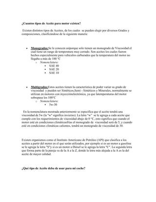 ¿Cuantos tipos de Aceite para motor existen?
Existen distintos tipos de Aceites, de los cuales se pueden elegir por diversos Grados y
composiciones, clasificándose de la siguiente manera:

Monogrados:Se le conocen asíporque solo tienen un monogrado de Viscosidad el
cual tiene un rango de temperatura muy cerrado. Son aceites los cuales fueron
hechos especialmente para vehículos carburados que la temperatura del motor no
llegaba a más de 100 °C
o Nomenclatura:
 SAE 40
 SAE 20
 SAE 10

Multigrados:Estos aceites tienen la característica de poder variar su grado de
viscosidad y pueden ser Sintéticos,Semi - Sintéticos y Minerales, normalmente se
utilizan en motores con inyecciónelectrónica, ya que latemperaturas del motor
sobrepasa los 100°C
o Nomenclatura:
 5w-30
En la nomenclatura mostrada anteriormente se especifica que el aceite tendrá una
viscosidad de 5w (la "w" significa invierno). La letra “w” se le agrega a cada aceite que
cumple con los requerimientos de viscosidad abajo de 0 °C, esto significa que cuando el
motor esté en condiciones climáticasfrías el monogrado de viscosidad será de 5, y cuando
esté en condiciones climáticas calientes, tendrá un monogrado de viscosidad de 30.

Existen organismos como el Instituto Americano de Petróleo (API) que clasifica a los
aceites a partir del motor en el que serán utilizados, por ejemplo si es un motor a gasolina
se le agrega la letra "S"y si es un motor a Diésel se le agrega la letra "C". La segunda letra
que forma parte de la pareja va de la A a la Z, donde la letra más alejada a la A es la del
aceite de mayor calidad.

¿Qué tipo de Aceite debo de usar para mi coche?

 