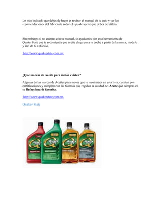 Lo más indicado que debes de hacer es revisar el manual de tu auto y ver las
recomendaciones del fabricante sobre el tipo de aceite que debes de utilizar.

Sin embargo si no cuentas con tu manual, te ayudamos con esta herramienta de
QuakerState que te recomienda que aceite elegir para tu coche a partir de la marca, modelo
y año de tu vehiculo.
http://www.quakerstate.com.mx

¿Qué marcas de Aceite para motor existen?
Algunas de las marcas de Aceites para motor que te mostramos en esta lista, cuentan con
certificaciones y cumplen con las Normas que regulan la calidad del Aceite que compras en
tu Refaccionaria favorita.
http://www.quakerstate.com.mx
Quaker State

 