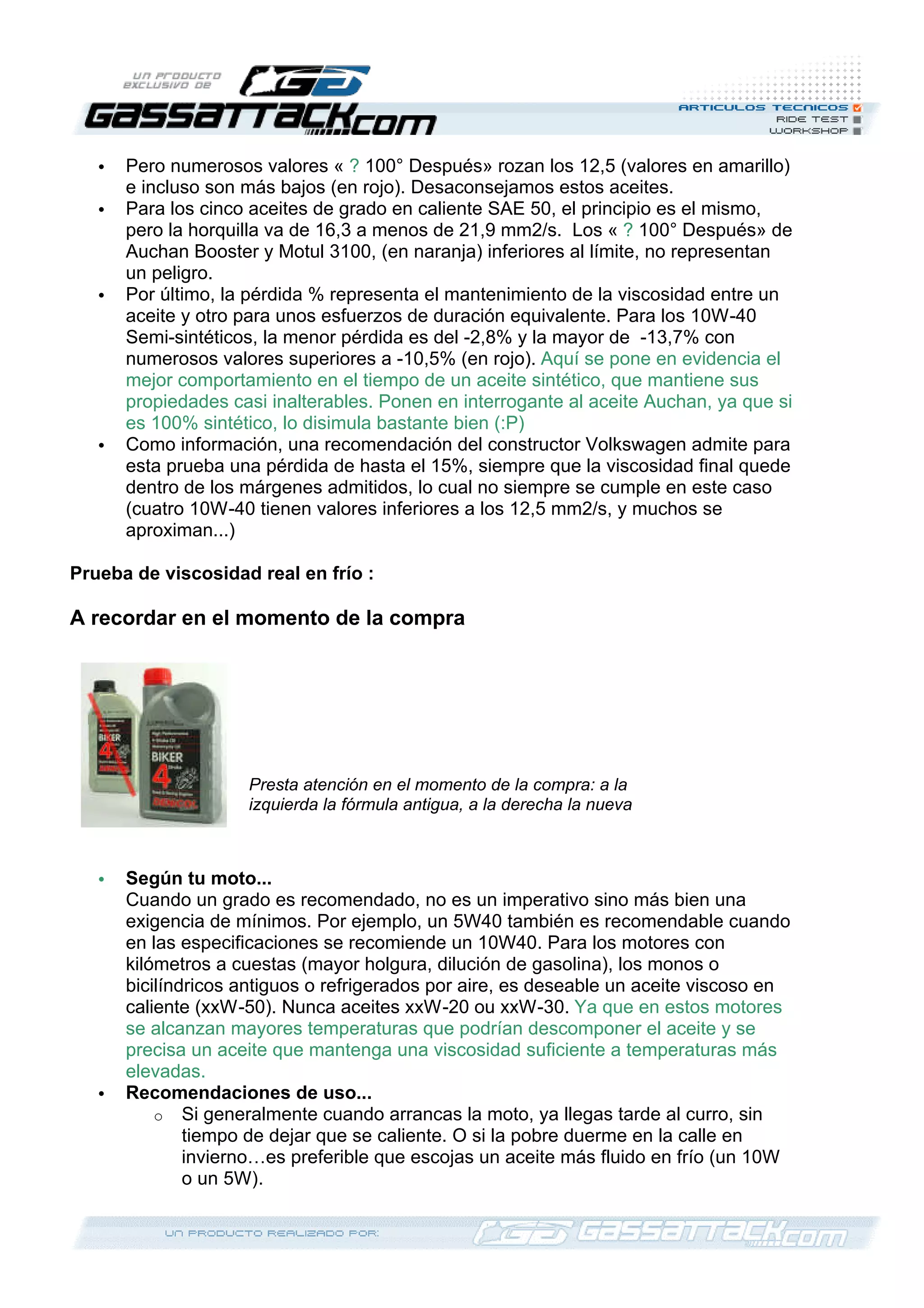 • Pero numerosos valores « ? 100° Después» rozan los 12,5 (valores en amarillo)
e incluso son más bajos (en rojo). Desaconsejamos estos aceites.
• Para los cinco aceites de grado en caliente SAE 50, el principio es el mismo,
pero la horquilla va de 16,3 a menos de 21,9 mm2/s. Los « ? 100° Después» de
Auchan Booster y Motul 3100, (en naranja) inferiores al límite, no representan
un peligro.
• Por último, la pérdida % representa el mantenimiento de la viscosidad entre un
aceite y otro para unos esfuerzos de duración equivalente. Para los 10W-40
Semi-sintéticos, la menor pérdida es del -2,8% y la mayor de -13,7% con
numerosos valores superiores a -10,5% (en rojo). Aquí se pone en evidencia el
mejor comportamiento en el tiempo de un aceite sintético, que mantiene sus
propiedades casi inalterables. Ponen en interrogante al aceite Auchan, ya que si
es 100% sintético, lo disimula bastante bien (:P)
• Como información, una recomendación del constructor Volkswagen admite para
esta prueba una pérdida de hasta el 15%, siempre que la viscosidad final quede
dentro de los márgenes admitidos, lo cual no siempre se cumple en este caso
(cuatro 10W-40 tienen valores inferiores a los 12,5 mm2/s, y muchos se
aproximan...)
Prueba de viscosidad real en frío :
A recordar en el momento de la compra
• Según tu moto...
Cuando un grado es recomendado, no es un imperativo sino más bien una
exigencia de mínimos. Por ejemplo, un 5W40 también es recomendable cuando
en las especificaciones se recomiende un 10W40. Para los motores con
kilómetros a cuestas (mayor holgura, dilución de gasolina), los monos o
bicilíndricos antiguos o refrigerados por aire, es deseable un aceite viscoso en
caliente (xxW-50). Nunca aceites xxW-20 ou xxW-30. Ya que en estos motores
se alcanzan mayores temperaturas que podrían descomponer el aceite y se
precisa un aceite que mantenga una viscosidad suficiente a temperaturas más
elevadas.
• Recomendaciones de uso...
o Si generalmente cuando arrancas la moto, ya llegas tarde al curro, sin
tiempo de dejar que se caliente. O si la pobre duerme en la calle en
invierno…es preferible que escojas un aceite más fluido en frío (un 10W
o un 5W).
Presta atención en el momento de la compra: a la
izquierda la fórmula antigua, a la derecha la nueva
 