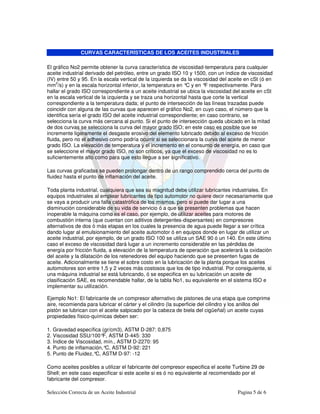 CURVAS CARACTERÍSTICAS DE LOS ACEITES INDUSTRIALES

El gráfico No2 permite obtener la curva característica de viscosidad-temperatura para cualquier
aceite industrial derivado del petróleo, entre un grado ISO 10 y 1500, con un índice de viscosidad
(IV) entre 50 y 95. En la escala vertical de la izquierda se da la viscosidad del aceite en cSt (ó en
     2
mm /s) y en la escala horizontal inferior, la temperatura en ° y en ° respectivamente. Para
                                                               C        F
hallar el grado ISO correspondiente a un aceite industrial se ubica la viscosidad del aceite en cSt
en la escala vertical de la izquierda y se traza una horizontal hasta que corte la vertical
correspondiente a la temperatura dada; el punto de intersección de las líneas trazadas puede
coincidir con alguna de las curvas que aparecen el gráfico No2, en cuyo caso, el número que la
identifica sería el grado ISO del aceite industrial correspondiente; en caso contrario, se
selecciona la curva más cercana al punto. Si el punto de intersección queda ubicado en la mitad
de dos curvas se selecciona la curva del mayor grado ISO; en este caso es posible que se
incremente ligeramente el desgaste erosivo del elemento lubricado debido al exceso de fricción
fluida, pero no el adhesivo como podría ocurrir si se seleccionara la curva del aceite de menor
grado ISO. La elevación de temperatura y el incremento en el consumo de energía, en caso que
se seleccione el mayor grado ISO, no son críticos, ya que el exceso de viscosidad no es lo
suficientemente alto como para que esto llegue a ser significativo.

Las curvas graficadas se pueden prolongar dentro de un rango comprendido cerca del punto de
fluidez hasta el punto de inflamación del aceite.

Toda planta industrial, cualquiera que sea su magnitud debe utilizar lubricantes industriales. En
equipos industriales al emplear lubricantes de tipo automotor no quiere decir necesariamente que
se vaya a producir una falla catastrófica de los mismos, pero si puede dar lugar a una
disminución considerable de su vida de servicio ó a que se presenten problemas que hacen
inoperable la máquina como es el caso, por ejemplo, de utilizar aceites para motores de
combustión interna (que cuentan con aditivos detergentes-dispersantes) en compresores
alternativos de dos ó más etapas en los cuales la presencia de agua puede llegar a ser crítica
dando lugar al emulsionamiento del aceite automotor ó en equipos donde en lugar de utilizar un
aceite industrial, por ejemplo, de un grado ISO 100 se utiliza un SAE 90 ó un 140. En este último
caso el exceso de viscosidad dará lugar a un incremento considerable en las pérdidas de
energía por fricción fluida, a elevación de la temperatura de operación que acelerará la oxidación
del aceite y la dilatación de los retenedores del equipo haciendo que se presenten fugas de
aceite. Adicionalmente se tiene el sobre costo en la lubricación de la planta porque los aceites
automotores son entre 1,5 y 2 veces más costosos que los de tipo industrial. Por consiguiente, si
una máquina industrial se está lubricando, ó se especifica en su lubricación un aceite de
clasificación SAE, es recomendable hallar, de la tabla No1, su equivalente en el sistema ISO e
implementar su utilización.

Ejemplo No1: El fabricante de un compresor alternativo de pistones de una etapa que comprime
aire, recomienda para lubricar el cárter y el cilindro (la superficie del cilindro y los anillos del
pistón se lubrican con el aceite salpicado por la cabeza de biela del cigüeñal) un aceite cuyas
propiedades físico-químicas deben ser:

1. Gravedad específica (gr/cm3), ASTM D-287: 0,875
2. Viscosidad SSU/100° ASTM D-445: 330
                        F,
3. Índice de Viscosidad, mín., ASTM D-2270: 95
4. Punto de inflamación,°C, ASTM D-92: 221
5. Punto de Fluidez,° ASTM D-97: -12
                     C,

Como aceites posibles a utilizar el fabricante del compresor especifica el aceite Turbine 29 de
Shell; en este caso especificar si este aceite si es ó no equivalente al recomendado por el
fabricante del compresor.

Selección Correcta de un Aceite Industrial                                           Pagina 5 de 6
 