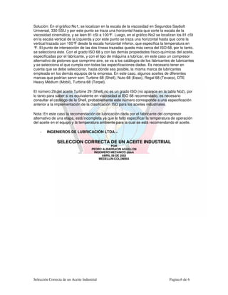 Solución: En el gráfico No1, se localizan en la escala de la viscosidad en Segundos Saybolt
Universal, 330 SSU y por este punto se traza una horizontal hasta que corte la escala de la
viscosidad cinemática, y se leen 81 cSt a 100° Luego, en el gráfico No2 se localizan los 81 cSt
                                                 F.
en la escala vertical de la izquierda y por este punto se traza una horizontal hasta que corte la
vertical trazada con 100° desde la escala horizontal inferior, que especifica la temperatura en
                           F
° El punto de intersección de las dos líneas trazadas queda más cerca del ISO 68, por lo tanto,
 F.
se selecciona éste. Con el grado ISO 68 y con las demás propiedades físico-químicas del aceite,
especificadas por el fabricante, y con el tipo de máquina a lubricar, en este caso un compresor
alternativo de pistones que comprime aire, se va a los catálogos de los fabricantes de lubricantes
y se selecciona el que cumpla con todas las especificaciones dadas. Es necesario tener en
cuenta que se debe seleccionar, hasta donde sea posible, la misma marca de lubricantes
empleada en los demás equipos de la empresa. En este caso, algunos aceites de diferentes
marcas que podrían servir son: Turbine 68 (Shell), Nuto 68 (Esso), Regal 68 (Texaco), DTE
Heavy Médium (Mobil), Turbina 68 (Terpel).

El número 29 del aceite Turbine 29 (Shell) no es un grado ISO (no aparece en la tabla No2), por
lo tanto para saber si es equivalente en viscosidad al ISO 68 recomendado, es necesario
consultar el catálogo de la Shell, probablemente este número corresponde a una especificación
anterior a la implementación de la clasificación ISO para los aceites industriales.

Nota: En este caso la recomendación de lubricación dada por el fabricante del compresor
alternativo de una etapa, está incompleta ya que le faltó especificar la temperatura de operación
del aceite en el equipo y la temperatura ambiente para la cual se está recomendando el aceite.

    -   INGENIEROS DE LUBRICACIÓN LTDA –

               SELECCION CORRECTA DE UN ACEITE INDUSTRIAL
                                                 POR
                                      PEDRO ALBARRACIN AGUILLON
                                       INGENIERO MECANICO UdeA
                                           ABRIL 09 DE 2003
                                          MEDELLÍN-COLOMBIA




Selección Correcta de un Aceite Industrial                                         Pagina 6 de 6
 