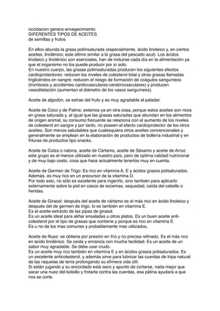 occidacion genera envegecimiento
DIFERENTES TIPOS DE ACEITES
de semillas y frutos
En ellos abunda la grasa poliinsaturada (especialmente, ácido linoleico y, en ciertos
aceites, linolénico; este último similar a la grasa del pescado azul). Los ácidos
linoleico y linolénico son esenciales, han de incluirse cada día en la alimentación ya
que el organismo no los puede producir por sí solo.
En nuestro cuerpo, las grasas poliinsaturadas producen los siguientes efectos
cardioprotectores: reducen los niveles de colesterol total y otras grasas llamadas
triglicéridos en sangre; reducen el riesgo de formación de coágulos sanguíneos
(trombosis y accidentes cardiovasculares-cerebrovasculares) y producen
vasodilatación (aumentan el diámetro de los vasos sanguíneos).
 
Aceite de algodón, se extrae del fruto y es muy agradable al paladar.
 
Aceite de Coco y de Palma: estamos ya en otra cosa, porque estos aceites son ricos
en grasa saturada y, al igual que las grasas saturadas que abundan en los alimentos
de origen animal, su consumo frecuente se relaciona con el aumento de los niveles
de colesterol en sangre y por tanto, no poseen el efecto cardioprotector de los otros
aceites. Son menos saludables que cualesquiera otros aceites convencionales y
generalmente se emplean en la elaboración de productos de bollería industrial y en
frituras de productos tipo snacks.
 
Aceite de Colza o nabina, aceite de Cártamo, aceite de Sésamo y aceite de Arroz:
este grupo es el menos utilizado en nuestro país, pero de optima calidad nutricional
y de muy bajo costo, cosa que hace actualmente tenerlos muy en cuenta.
 
Aceite de Germen de Trigo: Es rico en vitamina A, E y ácidos grasos polisaturados.
Además, es muy rico en un precursor de la vitamina D.
Por todo esto, no sólo es excelente para ingerirlo, sino también para aplicarlo
externamente sobre la piel en casos de eccemas, sequedad, caída del cabello o
heridas.
Aceite de Girasol: después del aceite de cártamo es el más rico en ácido linoleico y
después del de germen de trigo, lo es también en vitamina E.
Es el aceite extraído de las pipas de girasol.
Es un aceite ideal para aliñar ensaladas u otros platos. Es un buen aceite anti-
colesterol por el tipo de grasas que contiene y porque es rico en vitamina E.
Es u no de los mas comunes y probablemente mas utilizados,
 
Aceite de Nuez: se obtiene por presión en frío y no precisa reﬁnado. Es el más rico
en ácido linolénico. Se oxida y enrancia con mucha facilidad. Es un aceite de un
sabor muy agradable. Se debe usar crudo.
Es un aceite muy rico también en vitamina E y en ácidos grasos polisaturados. Es
un excelente anticolesterol, y además sirve para lubricar las cuerdas de tripa natural
de las raquetas de tenis prolongando su efímera vida útil.
Si están jugando y su encordado está seco y apunto de cortarse, nada mejor que
sacar una nuez del bolsillo y frotarla contra las cuerdas, esa pátina ayudará a que
nos se corte.
 