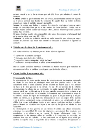 Aceites esenciales tecnología de alimentos III
Universidad Nacional de Cajamarca Abril del 2012
escurrir escurrir y se le da un oreado por seis (06) horas para eliminar el exceso de
humedad.
Cortado. Debido a que la muestra debe ser secada, se recomienda cortarlas en hojuelas
de 1 cm de espesor para facilitar la operación de secado. Esto se realizó en forma
manual con ayuda de cuchillos de acero inoxidable.
Secado. Se realiza para facilitar el proceso de extracción y así mismo lograr un mayor
tiempo de almacenaje si es que no se va a extraer de forma inmediata. En este caso se
hicieron pruebas con un secador de bandejas a 60ºC, secado natural bajo el sol y secado
natural bajo cobertizo.
El tiempo total de secado está comprendido entre una a dos semanas y la humedad final
de la materia prima varía entre 12 y 13%.
Molienda. Se utilizó un molino de martillo de malla intermedia para obtener un mayor
número de partículas que harán más eficiente la extracción al aumentar la superficie al
contacto.
 Métodos para la obtención de aceites esenciales.
Los aceites esenciales se obtienen por uno de los métodos siguientes:
 Destilación en corriente de vapor
 Extracción con disolventes volátiles,
 expresión a mano o a máquina. (aceite de limón)
 enfleurage, proceso en el cual se utiliza grasa como disolvente.
Hoy los aceites esenciales sintéticos u obtenidos de fuentes naturales por cualquiera de
esos cuatro métodos, se purifican normalmente por destilación al vacío.
 Caracterización de aceites esenciales.
Cromatografía de Gases
La cromatografía de gases permite separar los componentes de una muestra vaporizada
en virtud de que éstos se distribuyen entre una fase gaseosa móvil y una fase
estacionaria líquida o sólida contenida en una columna. La muestra que se va a analizar
se lleva a la fase gaseosa y se inyecta en una de las cabezas de la columna
cromatográfica. La elusión de los componentes se realiza mediante el flujo de una fase
gaseosa móvil que, a diferencia de la de otros métodos cromatográficos, es inerte y no
interactúa con las moléculas de las especies de la muestra; sólo las transporta a través de
la columna. Existen dos tipos de cromatografía de gases: la de gas-líquido y la de gas-
sólido. La primera, es la que tiene más aplicaciones en todos los campos de las ciencias
y se le conoce comúnmente como cromatografía de gases. La cromatografía de gas-
sólido tiene menos aplicaciones debido a que muchas moléculas reactivas o polares
poseen tiempos de retención muy largos y las colas de los picos de elución no son
aceptables.
La cromatografía en fase gaseosa es una técnica de análisis que ofrece resoluciones
excelentes con sensibilidad del orden de miligramos a picogramos. Los resultados son
cuantitativos y se obtienen en un espacio de tiempo relativamente corto. Los
componentes de las muestras deben ser estables a la temperatura de operación, las
muestras tiene que ser volátiles. La fase estacionaria es un líquido poco volátil que
recubre un soporte sólido o las paredes de la columna. El mecanismo de separación se
 