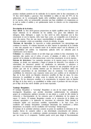 Aceites esenciales tecnología de alimentos III
Universidad Nacional de Cajamarca Abril del 2012
produce mediante partición de las moléculas de la muestra entre la fase estacionaria y la
10 fase móvil (líquida y gaseosa). Esta modalidad se utiliza en más del 95% de las
aplicaciones de la cromatografía líquida debe solubilizar selectivamente las sustancias
de la muestra, debe ser termoestable, presentar una baja volatilidad a la temperatura en
la cual se realiza el análisis y ser químicamente inerte en relación con los componentes
de la muestra.
Descripción de la técnica:
Fase móvil: La fase móvil gaseosa proporciona un rápido equilibrio entre las fases con
mayor eficiencia en la obtención de los análisis. Los gases más utilizados son:
nitrógeno, helio, hidrógeno y argón. La fase móvil no debe interactuar con la fase
estacionaria ni con la muestra, debe tener bajo costo, ser compatible con el detector y
tener alta pureza. Para dar una mayor reproducibilidad al análisis, la saturación del gas
debe ser constante y debe ser controlada a través de válvulas de aguja.
Sistemas de inyección: La inyección se realiza generalmente con microjeringas que
contienen la muestra. El volumen inyectado no debe superar la capacidad de la columna
y entre más pequeño sea el volumen usado de la muestra mayor será la eficiencia y la
reproducibilidad del análisis. La temperatura aplicada debe ser suficiente para la
volatilización de la muestra.
Columnas: La columna consiste en un tubo largo que contiene la fase estacionaria. Los
materiales más usados son el cobre, el acero, el aluminio, el vidrio y el teflón. El
material de la columna no debe interaccionar con la fase estacionaria ni con la muestra.
Sistema de detectores: Las sustancias presentes en la muestra pasan a través de la
columna, en donde son separadas y llegan al sistema de detección. Con relación a la
selectividad, los detectores pueden ser clasificados en universales y selectivos o
específicos. Los detectores universales miden la variación de una propiedad del gas de
arrastre que sale de la columna mientras que los detectores específicos miden una
propiedad característica de una determinada clase de sustancias. Con relación a la
sensibilidad, los detectores cuya respuesta varian poco por cambios en la velocidad de
flujo de la fase móvil, son llamados detectores sensibles de flujo de masa. En estos
detectores la sensibilidad se define como la relación del área de pico a la masa
inyectada. En los detectores sensibles a la concentración, la respuesta varía en función
del flujo de la fase móvil y su sensibilidad se define como el producto del área del pico
por el flujo de la fase móvil dividido por la masa inyectada.
Tamizaje fitoquimico.
El tamizaje fitoquímico o “screening” fitoquímico es una de las etapas iniciales de la
investigación fitoquímica, que permite determinar cualitativamente los principales
grupos de constituyentes químicos presentes en una planta y, a partir de allí, orientar la
extracción o fraccionamiento de los extractos para el aislamiento de los grupos de
mayor 12 interés. El tamizaje fitoquímico consiste en la extracción de la planta con
solventes apropiados y la aplicación de reacciones de coloración. Debe permitir la
evaluación rápida con reacciones sensibles, reproducibles y de bajo costo. Los
resultados del tamizaje fotoquímico constituyen únicamente una orientación y deben
interpretarse en conjunto con los resultados del “screening” farmacológico.
El tamizaje de la actividad citotóxica consiste en poner de manifiesto la tolerancia de los
nauplios (larvas de camarón salino) a una determinada concentración del extracto,
fracción o compuesto en condiciones estándar previamente determinadas y verificar así
que tan tóxico es el compuesto. También puede servir para dirigir el fraccionamiento
 