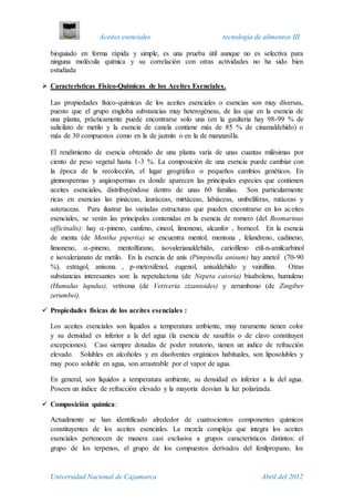 Aceites esenciales tecnología de alimentos III
Universidad Nacional de Cajamarca Abril del 2012
bioguiado en forma rápida y simple, es una prueba útil aunque no es selectiva para
ninguna molécula química y su correlación con otras actividades no ha sido bien
estudiada
 Caracteristicas Fisico-Quimicas de los Aceites Esenciales.
Las propiedades físico-químicas de los aceites esenciales o esencias son muy diversas,
puesto que el grupo engloba substancias muy heterogéneas, de las que en la esencia de
una planta, prácticamente puede encontrarse solo una (en la gaulteria hay 98-99 % de
salicilato de metilo y la esencia de canela contiene más de 85 % de cinamaldehído) o
más de 30 compuestos como en la de jazmín o en la de manzanilla.
El rendimiento de esencia obtenido de una planta varía de unas cuantas milésimas por
ciento de peso vegetal hasta 1-3 %. La composición de una esencia puede cambiar con
la época de la recolección, el lugar geográfico o pequeños cambios genéticos. En
gimnospermas y angiospermas es donde aparecen las principales especies que contienen
aceites esenciales, distribuyéndose dentro de unas 60 familias. Son particularmente
ricas en esencias las pináceas, lauráceas, mirtáceas, labiáceas, umbelíferas, rutáceas y
asteraceas. Para ilustrar las variadas estructuras que pueden encontrarse en los aceites
esenciales, se verán las principales contenidas en la esencia de romero (del Rosmarinus
officinalis): hay -pineno, canfeno, cineol, limoneno, alcanfor , borneol. En la esencia
de menta (de Mentha piperita) se encuentra mentol, rnentona , felandreno, cadineno,
limoneno, -pineno, mentolfurano, isovalerianaldehído, cariofileno etil-n-amilcarbinol
e isovalerianato de metilo. En la esencia de anís (Pimpinella anisum) hay anetol (70-90
%), estragol, anisona , p-metoxifenol, eugenol, anisaldehído y vainillina. Otras
substancias interesantes son: la nepetalactona (de Nepeta catoria) bisaboleno, humuleno
(Humulus lupulus), vetivona (de Vetiveria zizanioides) y zerumbono (de Zingiber
zerumbei).
 Propiedades fisicas de los aceites esenciales :
Los aceites esenciales son líquidos a temperatura ambiente, muy raramente tienen color
y su densidad es inferior a la del agua (la esencia de sasafrás o de clavo constituyen
excepciones). Casi siempre dotadas de poder rotatorio, tienen un indice de refracción
elevado. Solubles en alcoholes y en disolventes orgánicos habituales, son liposolubles y
muy poco soluble en agua, son arrastrable por el vapor de agua.
En general, son líquidos a temperatura ambiente, su densidad es inferior a la del agua.
Poseen un índice de refracción elevado y la mayoría desvían la luz polarizada.
 Composición química:
Actualmente se han identificado alrededor de cuatrocientos componentes químicos
constituyentes de los aceites esenciales. La mezcla compleja que integra los aceites
esenciales pertenecen de manera casi exclusiva a grupos característicos distintos: el
grupo de los terpenos, el grupo de los compuestos derivados del fenilpropano, los
 