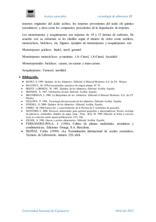 Aceites esenciales tecnología de alimentos III
Universidad Nacional de Cajamarca Abril del 2012
terpenos originarios del ácido acético, los terpenos provenientes del ácido chi químico
(aromáticos) y otros como los compuestos procedentes de la degradación de terpenos.
Los monoterpenos y sesquiterpenos son terpenos de 10 y 15 átomos de carbonos. De
acuerdo con su estructura se les clasifica según el número de ciclos como acíclicos,
monocíclicos, bicíclicos, etc. Algunos ejemplos de monoterpenos y sesquiterpenos son:
Monoterpenos acíclicos: linalol, nerol, geraniol.
Monoterpenos monocíclicos: p-mentano, 1,4- Cineol, 1,8-Cineol, Ascaridol.
Monoterpenoides bicíclicos: carano, cis-carano y trans-carano.
Sesquiterpenos: Farnesol, nerolidol.
 Bibliografia.
 BADUI, S. 1999. Química de los Alimentos. Editorial el Manual Moderno, S.A. de CV. Mexico.
 BAUTISTA, M. 1978.Concentrados proteicos de origen animal. Nº 78.
 BELITZ y GROSCH, W. 1997. Química de los alimentos. Editorial Acribia. España.
 BENNION, E. 1967. Fabricación de pan .Editorial Acribia. España.
 BRAVERMAN, J. 1980. La Bioquímica de los Alimentos. Editorial el Manual Moderno, S.A. de CV.
Mexico.
 FELLOWS, P. 1994. Tecnología del procesado de los alimentos. Editorial Acribia. España.
 FENEMA, O. 2000. Química de los alimentos. Editorial Acribia. España.
 FERRO, M. 1968.Extracción y caracterización de la Pectina de 2 variedades de guayaba.
 MONTERO, F. 2000. Procesos industriales para generar pequeñas y microempresas: licores, reciclaje
de plásticos, curtiembre, almidón de papa. Lima - Perú. RAI, M. 1999. Oilseeds in India: a success
story in a mission mode apaari publicacions. (11): 43p.
 ZILLER, S. 1996. Grasas y aceites alimentarios. Editorial Acribia. España.
 FERNANDEZ-POLA, J. (1996): Cultivo de plantas medicinales, aromáticas y
condimenticias, Ediciones Omega, S.A. Barcelona.
 IBAÑEZ, Carlos (1999): «La Normalización internacional de aceites esenciales»,
Técnicas de Laboratorio, número 220, abril.
 