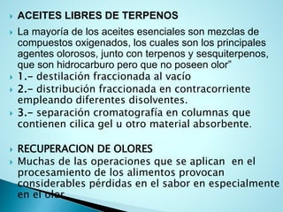  ACEITES LIBRES DE TERPENOS
 La mayoría de los aceites esenciales son mezclas de
compuestos oxigenados, los cuales son los principales
agentes olorosos, junto con terpenos y sesquiterpenos,
que son hidrocarburo pero que no poseen olor”
 1.- destilación fraccionada al vacío
 2.- distribución fraccionada en contracorriente
empleando diferentes disolventes.
 3.- separación cromatografía en columnas que
contienen cilica gel u otro material absorbente.
 RECUPERACION DE OLORES
 Muchas de las operaciones que se aplican en el
procesamiento de los alimentos provocan
considerables pérdidas en el sabor en especialmente
en el olor.
 