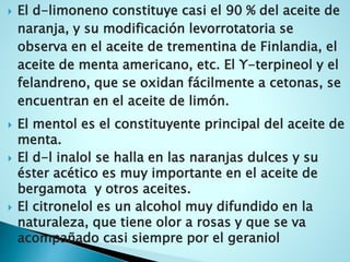  El d-limoneno constituye casi el 90 % del aceite de
naranja, y su modificación levorrotatoria se
observa en el aceite de trementina de Finlandia, el
aceite de menta americano, etc. El Υ-terpineol y el
felandreno, que se oxidan fácilmente a cetonas, se
encuentran en el aceite de limón.
 El mentol es el constituyente principal del aceite de
menta.
 El d-l inalol se halla en las naranjas dulces y su
éster acético es muy importante en el aceite de
bergamota y otros aceites.
 El citronelol es un alcohol muy difundido en la
naturaleza, que tiene olor a rosas y que se va
acompañado casi siempre por el geraniol
 