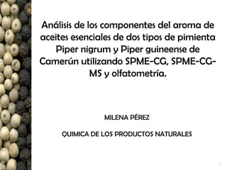 1
Análisis de los componentes del aroma de
aceites esenciales de dos tipos de pimienta
Piper nigrum y Piper guineense de
Camerún utilizando SPME-CG, SPME-CG-
MS y olfatometría.
MILENA PÉREZ
QUIMICA DE LOS PRODUCTOS NATURALES
 