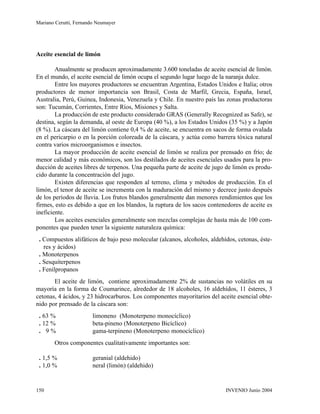 Aceite esencial de limón
Anualmente se producen aproximadamente 3.600 toneladas de aceite esencial de limón.
En el mundo, el aceite esencial de limón ocupa el segundo lugar luego de la naranja dulce.
Entre los mayores productores se encuentran Argentina, Estados Unidos e Italia; otros
productores de menor importancia son Brasil, Costa de Marfil, Grecia, España, Israel,
Australia, Perú, Guinea, Indonesia, Venezuela y Chile. En nuestro país las zonas productoras
son: Tucumán, Corrientes, Entre Ríos, Misiones y Salta.
La producción de este producto considerado GRAS (Generally Recognized as Safe), se
destina, según la demanda, al oeste de Europa (40 %), a los Estados Unidos (35 %) y a Japón
(8 %). La cáscara del limón contiene 0,4 % de aceite, se encuentra en sacos de forma ovalada
en el pericarpio o en la porción coloreada de la cáscara, y actúa como barrera tóxica natural
contra varios microorganismos e insectos.
La mayor producción de aceite esencial de limón se realiza por prensado en frío; de
menor calidad y más económicos, son los destilados de aceites esenciales usados para la pro-
ducción de aceites libres de terpenos. Una pequeña parte de aceite de jugo de limón es produ-
cido durante la concentración del jugo.
Existen diferencias que responden al terreno, clima y métodos de producción. En el
limón, el tenor de aceite se incrementa con la maduración del mismo y decrece justo después
de los períodos de lluvia. Los frutos blandos generalmente dan menores rendimientos que los
firmes, esto es debido a que en los blandos, la ruptura de los sacos contenedores de aceite es
ineficiente.
Los aceites esenciales generalmente son mezclas complejas de hasta más de 100 com-
ponentes que pueden tener la siguiente naturaleza química:
. Compuestos alifáticos de bajo peso molecular (alcanos, alcoholes, aldehídos, cetonas, éste-
res y ácidos)
. Monoterpenos
. Sesquiterpenos
. Fenilpropanos
El aceite de limón, contiene aproximadamente 2% de sustancias no volátiles en su
mayoría en la forma de Coumarince, alrededor de 18 alcoholes, 16 aldehídos, 11 ésteres, 3
cetonas, 4 ácidos, y 23 hidrocarburos. Los componentes mayoritarios del aceite esencial obte-
nido por prensado de la cáscara son:
. 63 % limoneno (Monoterpeno monocíclico)
. 12 % beta-pineno (Monoterpeno Bicíclico)
. 9 % gama-terpineno (Monoterpeno monocíclico)
Otros componentes cualitativamente importantes son:
. 1,5 % geranial (aldehido)
. 1,0 % neral (limón) (aldehido)
Mariano Cerutti, Fernando Neumayer
INVENIO Junio 2004150
 