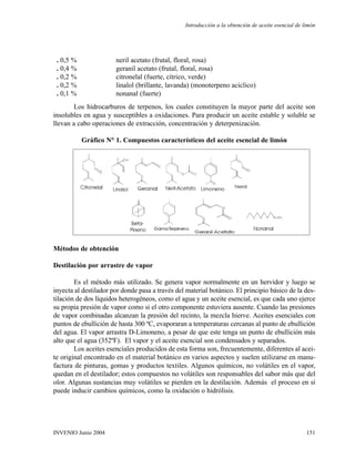 . 0,5 % neril acetato (frutal, floral, rosa)
. 0,4 % geranil acetato (frutal, floral, rosa)
. 0,2 % citronelal (fuerte, cítrico, verde)
. 0,2 % linalol (brillante, lavanda) (monoterpeno aciclico)
. 0,1 % nonanal (fuerte)
Los hidrocarburos de terpenos, los cuales constituyen la mayor parte del aceite son
insolubles en agua y susceptibles a oxidaciones. Para producir un aceite estable y soluble se
llevan a cabo operaciones de extracción, concentración y deterpenización.
Gráfico N° 1. Compuestos característicos del aceite esencial de limón
Métodos de obtención
Destilación por arrastre de vapor
Es el método más utilizado. Se genera vapor normalmente en un hervidor y luego se
inyecta al destilador por donde pasa a través del material botánico. El principio básico de la des-
tilación de dos líquidos heterogéneos, como el agua y un aceite esencial, es que cada uno ejerce
su propia presión de vapor como si el otro componente estuviera ausente. Cuando las presiones
de vapor combinadas alcanzan la presión del recinto, la mezcla hierve. Aceites esenciales con
puntos de ebullición de hasta 300 ºC, evaporaran a temperaturas cercanas al punto de ebullición
del agua. El vapor arrastra D-Limoneno, a pesar de que este tenga un punto de ebullición más
alto que el agua (352ºF). El vapor y el aceite esencial son condensados y separados.
Los aceites esenciales producidos de esta forma son, frecuentemente, diferentes al acei-
te original encontrado en el material botánico en varios aspectos y suelen utilizarse en manu-
factura de pinturas, gomas y productos textiles. Algunos químicos, no volátiles en el vapor,
quedan en el destilador; estos compuestos no volátiles son responsables del sabor más que del
olor. Algunas sustancias muy volátiles se pierden en la destilación. Además el proceso en sí
puede inducir cambios químicos, como la oxidación o hidrólisis.
Introducción a la obtención de aceite esencial de limón
151INVENIO Junio 2004
 