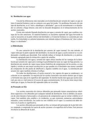 b) Destilación con agua
Una de las diferencias más marcadas con la destilación por arrastre de vapor, es que en
ésta el material botánico está en contacto con agua hirviendo. Un problema frecuente de este
tipo de destilación, es el “olor a alambique o destilador”, que se da normalmente si el destila-
dor se calienta a fuego directo; este olor no deseado desaparece en el almacenamiento de los
aceites esenciales.
Existe otro método llamado destilación con agua y arrastre de vapor, que combina ven-
tajas de los dos anteriores. El material botánico se encuentra separado del agua hirviendo la
cual se encuentra en la parte inferior del destilador y el material botánico es sostenido por una
rejilla. Si el destilador se calienta lentamente este método reduce el fenómeno de “olor a alam-
bique o a destilador”.
c) Hidrofusión
Es una variación de la destilación por arrastre de vapor normal. En este método, el
vapor entra por la parte superior del destilador y la mezcla de agua y aceite esencial se va con-
densando a medida que desciende. Éste método reduce el tiempo de destilación y es particu-
larmente apropiado para la extracción a partir de semillas.
La destilación con agua y arrastre de vapor ofrece muchas de las ventajas de la desti-
lación por arrastre de vapor pero restringe la posibilidad de tener un vapor de baja presión. La
destilación por arrastre de vapor causa menos hidrólisis de componentes de los aceites, es más
rápida y resulta en una mejor recolección ya que quedan en el destilador una menor cantidad
de compuestos de alto punto de ebullición y algunos solubles en el agua.. La destilación por
arrastre de vapor también elimina el reflujo.
En todas las destilaciones, el aceite esencial y los vapores de agua se condensan y se
colectan en un separador. La mayoría de los aceites esenciales son menos densos que el agua
y formarán una capa en la superficie del separador. Se destila mucha más agua que aceite esen-
cial, por esto es vital remover el exceso de agua constantemente. Si el aceite tiene mayor den-
sidad que el agua, la función del separador debe ser invertida.
d) Prensado en frío
Los aceites esenciales de cítricos obtenidos por prensado tienen características odorí-
feras superiores a los obtenidos por cualquier método de destilación. Esto es debido a la ausen-
cia de calor durante el procesado y a la presencia de componentes que no serían volátiles en el
vapor. Son también más estables a la oxidación, ya que contienen sustancias antioxidantes
naturales, como tocoferoles, las cuales no son volátiles en el vapor. La ausencia de daño tér-
mico en el aceite es significativa.
Los aceites obtenidos por prensado en frío, se extraen del pericarpio de la piel del cítri-
co, raspando o rompiendo los sacos de aceite cercanos a la superficie de la fruta. Este proceso
involucra la abrasión de la piel.
INVENIO Junio 2004152
Mariano Cerutti, Fernando Neumayer
 